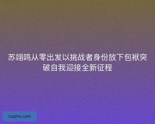 苏翊鸣从零出发以挑战者身份放下包袱突破自我迎接全新征程