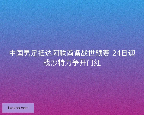 中国男足抵达阿联酋备战世预赛 24日迎战沙特力争开门红