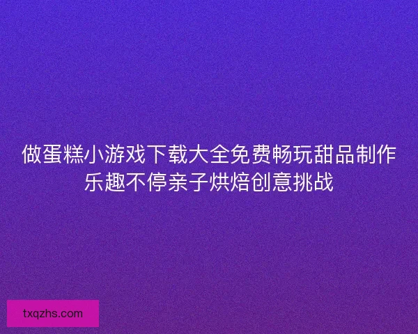 做蛋糕小游戏下载大全免费畅玩甜品制作乐趣不停亲子烘焙创意挑战