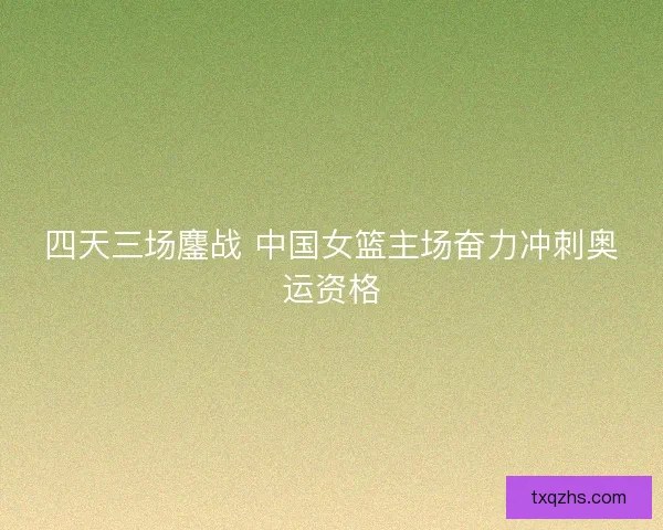 四天三场鏖战 中国女篮主场奋力冲刺奥运资格