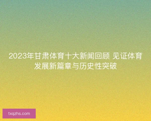 2023年甘肃体育十大新闻回顾 见证体育发展新篇章与历史性突破
