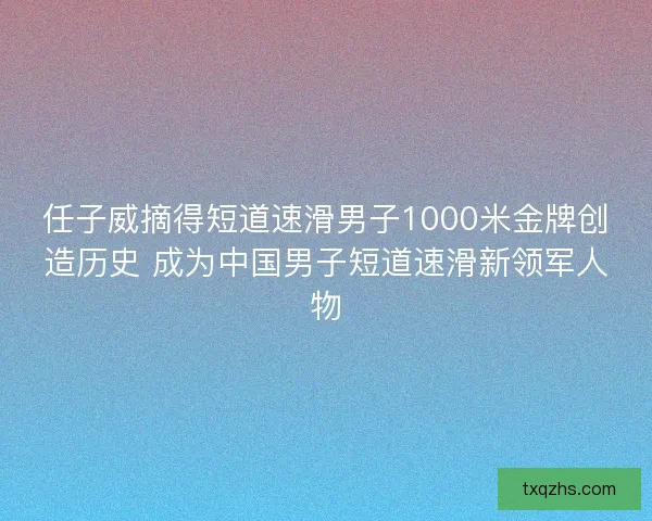 任子威摘得短道速滑男子1000米金牌创造历史 成为中国男子短道速滑新领军人物