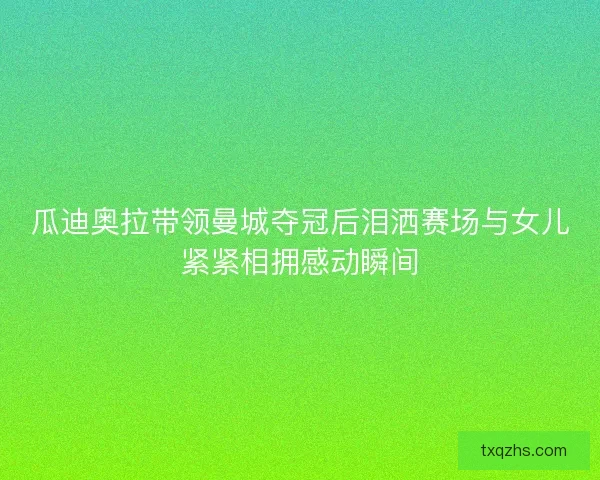瓜迪奥拉带领曼城夺冠后泪洒赛场与女儿紧紧相拥感动瞬间 瓜迪奥拉带领曼城夺冠后泪洒赛场与女儿紧紧相拥感动瞬间