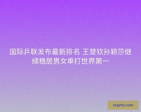 国际乒联发布最新排名 王楚钦孙颖莎继续稳居男女单打世界第一