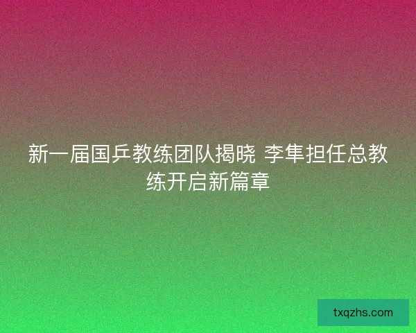 新一届国乒教练团队揭晓 李隼担任总教练开启新篇章