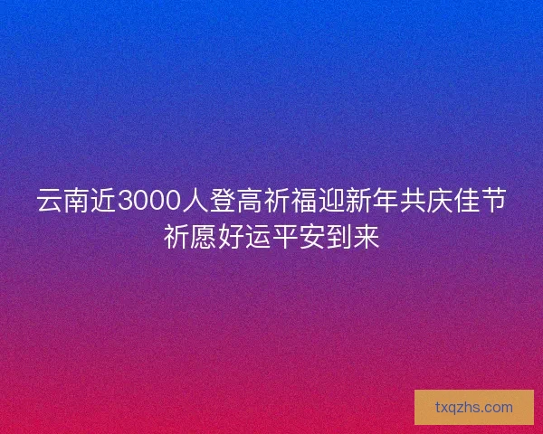 云南近3000人登高祈福迎新年共庆佳节祈愿好运平安到来 云南近3000人登高祈福迎新年共庆佳节祈愿好运平安到来