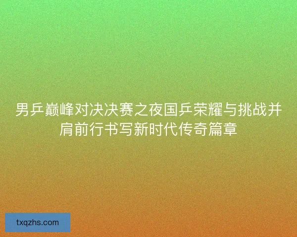 男乒巅峰对决决赛之夜国乒荣耀与挑战并肩前行书写新时代传奇篇章 男乒巅峰对决决赛之夜国乒荣耀与挑战并肩前行书写新时代传奇篇章