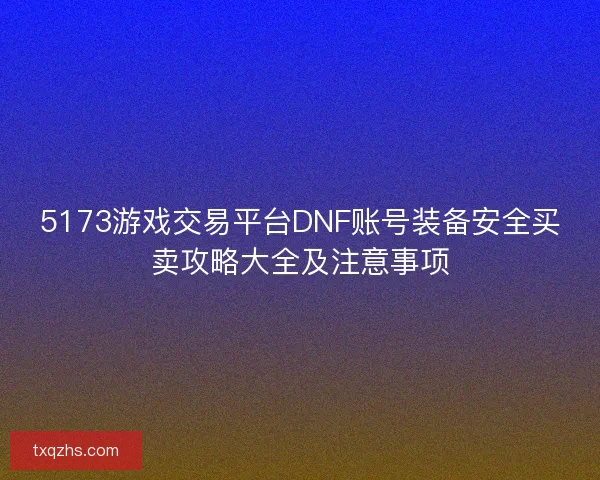 5173游戏交易平台DNF账号装备安全买卖攻略大全及注意事项 5173游戏交易平台DNF账号装备安全买卖攻略大全及注意事项