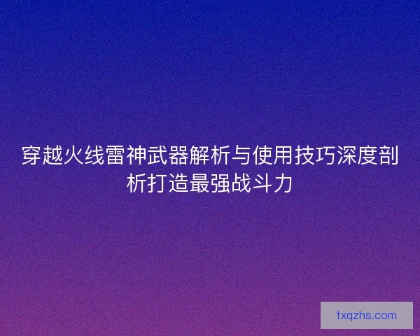 穿越火线雷神武器解析与使用技巧深度剖析打造最强战斗力 穿越火线雷神武器解析与使用技巧深度剖析打造最强战斗力