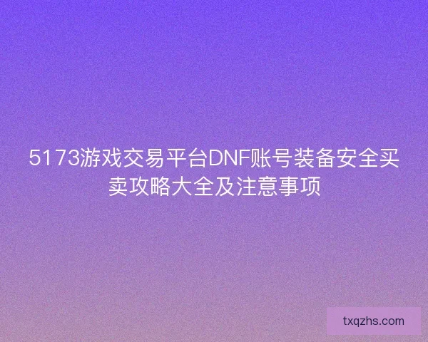 5173游戏交易平台DNF账号装备安全买卖攻略大全及注意事项