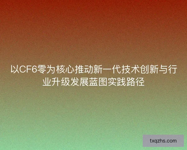 以CF6零为核心推动新一代技术创新与行业升级发展蓝图实践路径