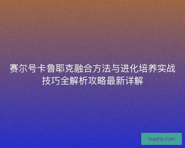 赛尔号卡鲁耶克融合方法与进化培养实战技巧全解析攻略最新详解
