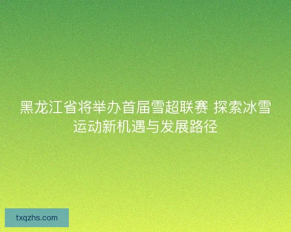 黑龙江省将举办首届雪超联赛 探索冰雪运动新机遇与发展路径