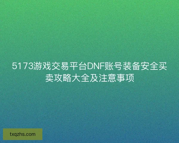 5173游戏交易平台DNF账号装备安全买卖攻略大全及注意事项