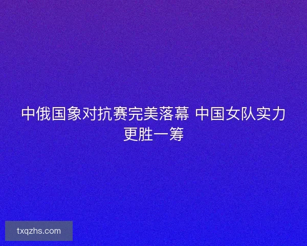 中俄国象对抗赛完美落幕 中国女队实力更胜一筹 中俄国象对抗赛完美落幕 中国女队实力更胜一筹
