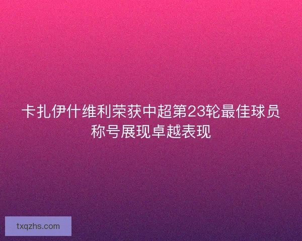 卡扎伊什维利荣获中超第23轮最佳球员称号展现卓越表现 卡扎伊什维利荣获中超第23轮最佳球员称号展现卓越表现