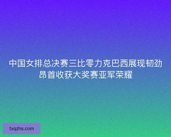 中国女排总决赛三比零力克巴西展现韧劲昂首收获大奖赛亚军荣耀