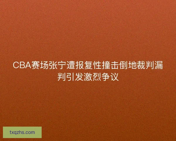CBA赛场张宁遭报复性撞击倒地裁判漏判引发激烈争议
