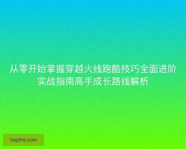 从零开始掌握穿越火线跑酷技巧全面进阶实战指南高手成长路线解析 从零开始掌握穿越火线跑酷技巧全面进阶实战指南高手成长路线解析